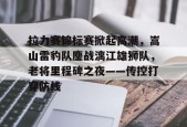拉力赛锦标赛掀起高潮，嵩山雷豹队鏖战漓江雄狮队，老将里程碑之夜——传控打穿防线的简单介绍AYX体育