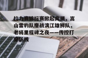 拉力赛锦标赛掀起高潮,嵩山雷豹队鏖战漓江雄狮队,老将里程碑之夜——传控打穿防线的简单介绍AYX体育